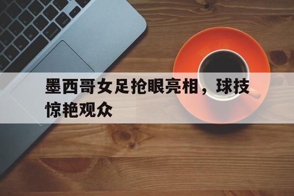 墨西哥女足抢眼亮相，球技惊艳观众