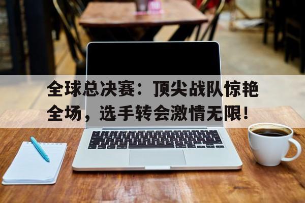 全球总决赛：顶尖战队惊艳全场，选手转会激情无限！