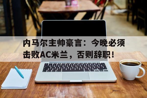 内马尔主帅豪言：今晚必须击败AC米兰，否则辞职！内马尔终于找到了与自己有友情关系的主教练,但就在蓄